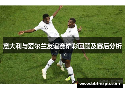 意大利与爱尔兰友谊赛精彩回顾及赛后分析