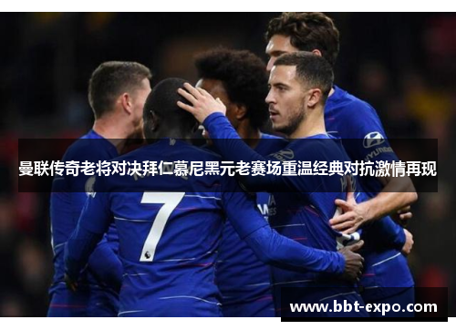 曼联传奇老将对决拜仁慕尼黑元老赛场重温经典对抗激情再现